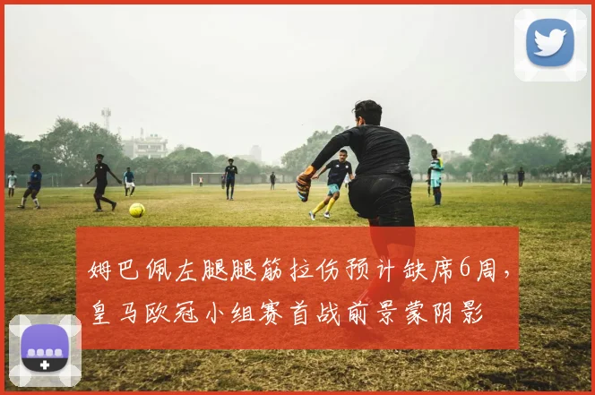 姆巴佩左腿腿筋拉伤预计缺席6周,皇马欧冠小组赛首战前景蒙阴影