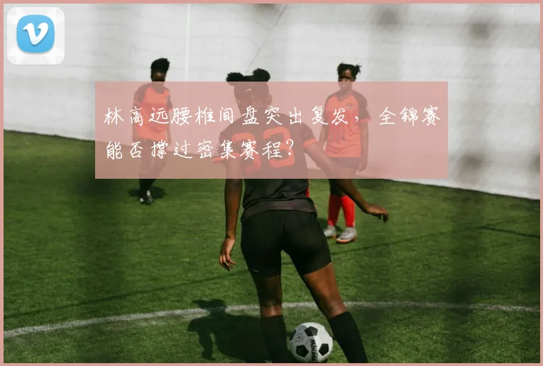 林高远腰椎间盘突出复发,全锦赛能否撑过密集赛程?