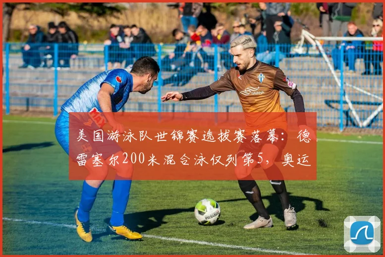 美国游泳队世锦赛选拔赛落幕：德雷塞尔200米混合泳仅列第5，奥运卫冕成疑
