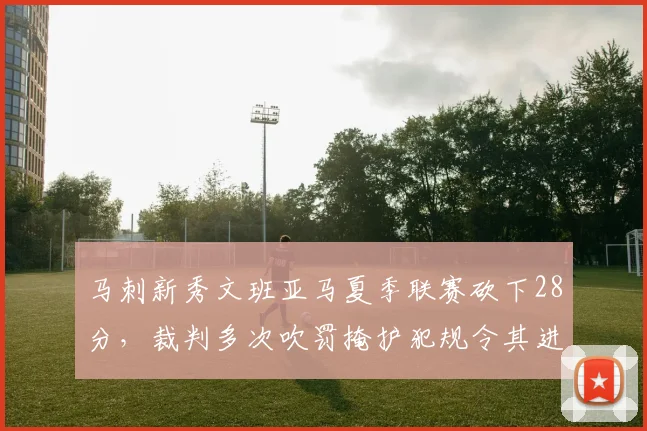 马刺新秀文班亚马夏季联赛砍下28分，裁判多次吹罚掩护犯规令其进攻受限