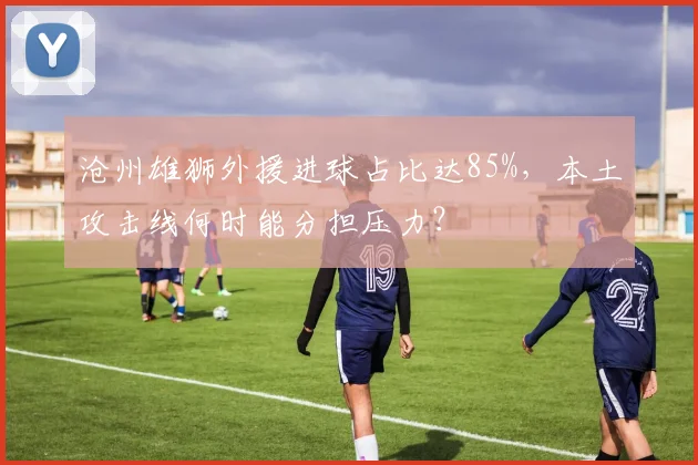 沧州雄狮外援进球占比达85%，本土攻击线何时能分担压力？