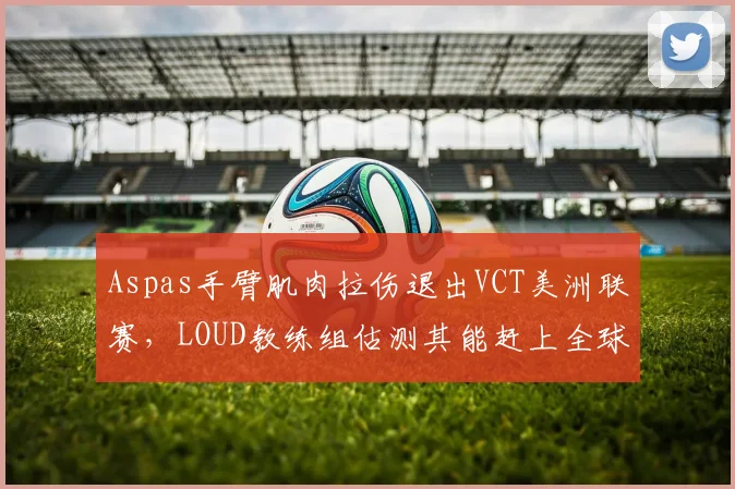 Aspas手臂肌肉拉伤退出VCT美洲联赛，LOUD教练组估测其能赶上全球冠军赛