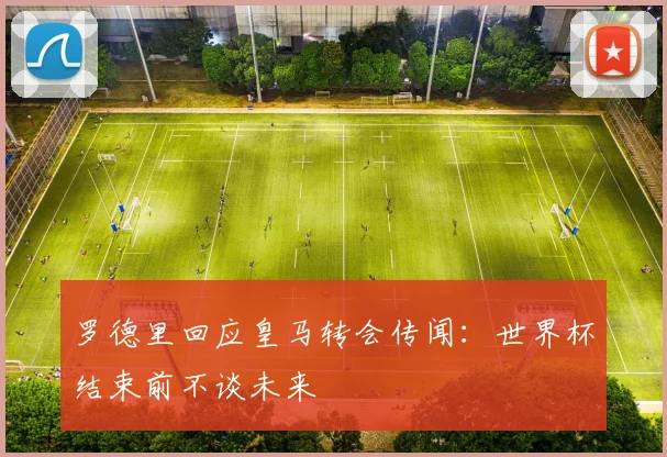 罗德里回应皇马转会传闻：世界杯结束前不谈未来