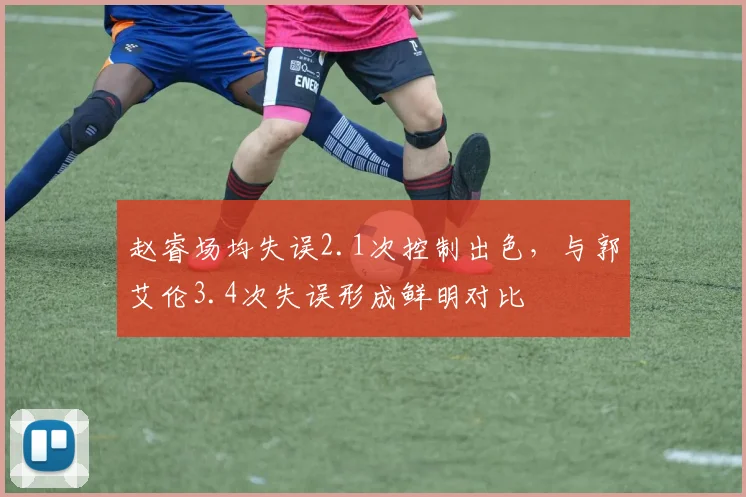 赵睿场均失误2.1次控制出色，与郭艾伦3.4次失误形成鲜明对比