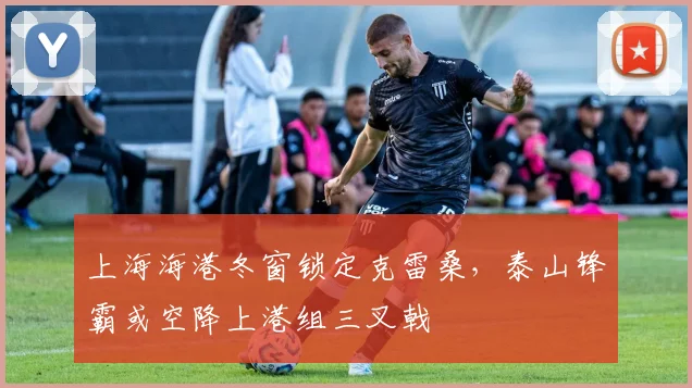 上海海港冬窗锁定克雷桑，泰山锋霸或空降上港组三叉戟