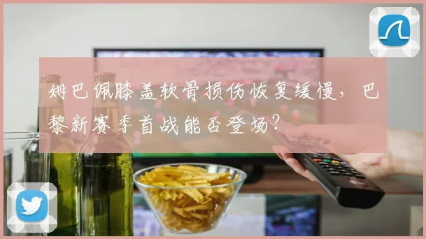 姆巴佩膝盖软骨损伤恢复缓慢，巴黎新赛季首战能否登场？